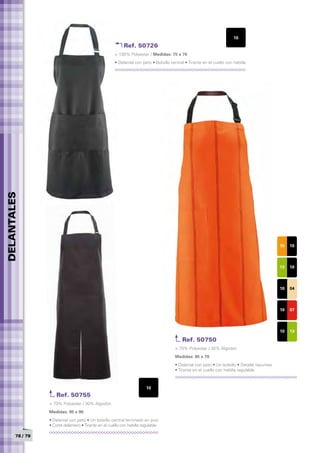 10
                                                           Ref. 50726
                                                      > 100% Polyester / Medidas: 75 x 70
                                                      • Delantal con peto • Bolsillo central • Tirante en el cuello con hebilla
DELANTALES




                                                                                                                                              15   10



                                                                                                                                              13   10



                                                                                                                                              10   04



                                                                                                                                              10   07



                                                                                                                                              10   13

                                                                                           Ref. 50750
                                                                                       > 70% Polyester / 30% Algodón
                                                                                       Medidas: 85 x 70	
                                                                                       • Delantal con peto • Un bolsillo • Detalle repuntes
                                                                                       • Tirante en el cuello con hebilla regulable



                                                                        10
                     Ref. 50755
                 > 70% Polyester / 30% Algodón
                 Medidas: 95 x 90	
                 • Delantal con peto • Un bolsillo central terninado en pico
                 • Corte delantero • Tirante en el cuello con hebilla regulable

       78 / 79
 