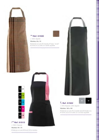 Ref. 51500
                                 > 100% Algodón
                                 Medidas: 85 x 70	
                                 • Delantal con peto • 2 bolsillos • Tejido “farcell”
                                 • Tirante en el cuello con hebilla regulable




             10   01



             10   13


                                                                                                                             05          10
             10   14
                                                                                           Ref. 51502
                                                                                        > 70% Polyester / 30% Algodón

             10   16                                                                    Medidas: 100 x 105	
                                                                                        • Delantal con peto • Un bolsillo lateral • Detalle vivo
                                                                                        • Tirante vivo en el cuello con corchete regulable

             10   19




    Ref. 51513
> 100% Polyester
Medidas: 65 x 70	
• Delantal con peto • Bicolor • Dos bolsillos
 
