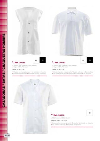 CAZADORAS / BATAS / CHAQUETAS HOMBRE




                                                                              01         10                                                           01         10
                                          Ref. 30215                                                     Ref. 20113
                                       > Blanco: 70% Polyester / 30% Algodón                         > Blanco: 70% Polyester / 30% Algodón
                                       > Negro: 100% Polyester                                       > Negro: 100% Polyester
                                       Tallas: S - M- L - XL	                                        Tallas: S - M- L - XL	
                                       • Chaleco sin mangas unisex • Un bolsillo en el pecho         • Blusón hombre manga corta • Cuello polo con 1/2 cremallera
                                       • Dos bolsillos inferiores • Abrochado con tres corchetes     • Un bolsillo en el pecho • Dos bolsillos inferiores • Sin abrochar




                                                                                                                                                                 01
                                                                                                       Ref. 30210
                                                                                                   > 70% Polyester / 30% Algodón
                                                                                                   Tallas: S - M- L - XL - XXL	
                                                                                                   • Chaqueta hombre manga corta • Sin cuello • Un bolsillo en el pecho
                                                                                                   • Dos bolsillos inferiores • Abrochado con botones




                            82 / 83
 