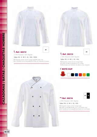 CAZADORAS / BATAS / CHAQUETAS HOMBRE




                                                                                           01
                                          Ref. 30212                                                                                             01

                                       > 70% Polyester / 30% Algodón                                      Ref. 30213
                                       Tallas: XS - S - M- L - XL - XXL - XXXL	                       > 70% Polyester / 30% Algodón

                                       • Chaqueta unisex cocina manga larga • Cuello mao              Tallas: XS - S - M- L - XL - XXL	
                                       • Un bolsillos en la manga • Abrochado con botones forrados    • Chaqueta unisex cocina manga larga
                                                                                                      • Cuello mao • Un bolsillos en la manga
                                                                                                      • Abrochado con botones de plástico tipo chupete


                                                                                                         BOTÓ XUP




                                                                                                                                               01     10

                                                                                                         Ref. 30216
                                                                                                     > 70% Polyester / 30% Algodón
                                                                                                     Tallas: XS - S - M- L - XL - XXL	
                                                                                                     • Chaqueta unisex cocina manga larga
                                                                                                     • Cuello cruzado • Detalle vivo y corchetes color
                                                                                                     • Un bolsillo en la manga • Abrochado con corchetes




                            86 / 87
 