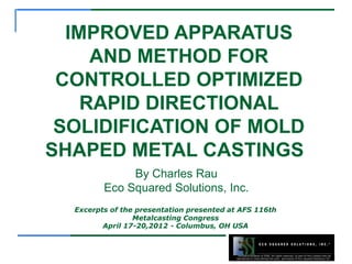 Exclusive property of ESSI, All rights reserved, no part of this content may be
reproduced or used without the prior permission of Eco Squared Solutions, Inc.
Excerpts of the presentation presented at AFS 116th
Metalcasting Congress
April 17-20,2012 - Columbus, OH USA
IMPROVED APPARATUS
AND METHOD FOR
CONTROLLED OPTIMIZED
RAPID DIRECTIONAL
SOLIDIFICATION OF MOLD
SHAPED METAL CASTINGS
By Charles Rau
Eco Squared Solutions, Inc.
 