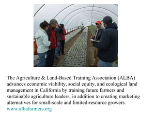 The Agriculture & Land-Based Training Association (ALBA) advances economic viability, social equity, and ecological land management in California by training future farmers and sustainable agriculture leaders, in addition to creating marketing alternatives for small-scale and limited-resource growers.  www.albafarmers.org 