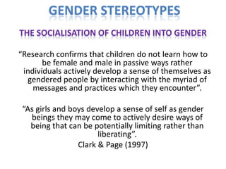 GENDER STEREOTYPES
THE SOCIALISATION OF CHILDREN INTO GENDER

“Research confirms that children do not learn how to
       be female and male in passive ways rather
 individuals actively develop a sense of themselves as
  gendered people by interacting with the myriad of
    messages and practices which they encounter”.

 “As girls and boys develop a sense of self as gender
   beings they may come to actively desire ways of
   being that can be potentially limiting rather than
                       liberating”.
                 Clark & Page (1997)
 