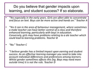 Do you believe that gender impacts upon
   learning, and student success? If so elaborate.
• “Yes especially in the early years. Girls are often able to concentrate
  and focus on text. Boys can be more active and hands on.” Teacher A

• “Yes it can in the area of behaviour management, where sometimes
  a make teacher can have better control of a class and therefore
  enhanced learning; particularly with boys in education.
  Conversely, girls may have problems relating to a ale teacher which
  could lead to learning problems. Teacher B

• “No.” Teacher C

• “I believe gender has a limited impact upon earning and student
  success. As an effective learning manager you need to take into
  account individual differences and preferences among learners.
  Whilst gender sometimes effects this {eg. Boys may need more
  outside time) it is not the rule. Teacher D
 