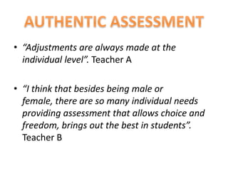 • “Adjustments are always made at the
  individual level”. Teacher A

• “I think that besides being male or
  female, there are so many individual needs
  providing assessment that allows choice and
  freedom, brings out the best in students”.
  Teacher B
 