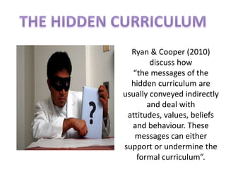 Ryan & Cooper (2010)
        discuss how
  “the messages of the
  hidden curriculum are
usually conveyed indirectly
       and deal with
 attitudes, values, beliefs
  and behaviour. These
   messages can either
support or undermine the
    formal curriculum”.
 