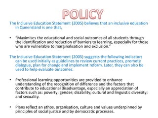 The Inclusive Education Statement (2005) believes that an inclusive education
   in Queensland is one that,

• “Maximises the educational and social outcomes of all students through
  the identification and reduction of barriers to learning, especially for those
  who are vulnerable to marginalisation and exclusion.”

The Inclusive Education Statement (2005) suggests the following indicators
   can be used initially as guidelines to review current practices, promote
   dialogue, plan for change and implement reform. Later, they can also be
   used to help evaluate outcomes.

• Professional learning opportunities are provided to enhance
  understanding of the recognition of difference and the factors that
  contribute to educational disadvantage, especially an appreciation of
  factors such as: poverty; gender; disability; cultural and linguistic diversity;
  and sexuality.

• Plans reflect an ethos, organisation, culture and values underpinned by
  principles of social justice and by democratic processes.
 