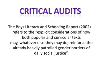 The Boys Literacy and Schooling Report (2002)
  refers to the “explicit considerations of how
        both popular and curricular texts
 may, whatever else they may do, reinforce the
  already heavily patrolled gender borders of
               daily social justice”.
 
