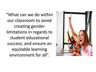 “What can we do within
 our classroom to avoid
    creating gender
limitations in regards to
  student educational
 success, and ensure an
   equitable learning
  environment for all”.
 
