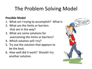 The Problem Solving Model
Possible Model
1. What am I trying to accomplish? What is my goal?
2. What are the limits or barriers
   that are in the way?
3. What are some solutions for
   overcoming the limits or barriers?
4. Which solution will I try?
5. Try out the solution that appears to
   be the best.
6. How well did it work? Should I try
   another solution.
 