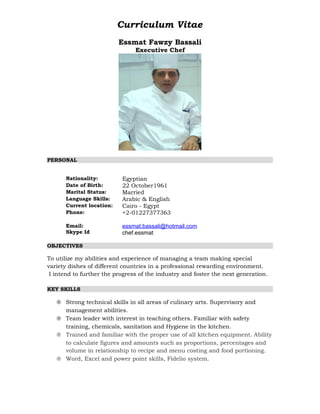 Curriculum Vitae
Essmat Fawzy Bassali
Executive Chef
PERSONAL
Nationality: Egyptian
Date of Birth: 22 October1961
Marital Status: Married
Language Skills: Arabic & English
Current location: Cairo - Egypt
Phone: +2-01227377363
Email:
Skype Id
essmat.bassali@hotmail.com
chef.essmat
OBJECTIVES
To utilize my abilities and experience of managing a team making special
variety dishes of different countries in a professional rewarding environment.
I intend to further the progress of the industry and foster the next generation.
KEY SKILLS
® Strong technical skills in all areas of culinary arts. Supervisory and
management abilities.
® Team leader with interest in teaching others. Familiar with safety
training, chemicals, sanitation and Hygiene in the kitchen.
® Trained and familiar with the proper use of all kitchen equipment. Ability
to calculate figures and amounts such as proportions, percentages and
volume in relationship to recipe and menu costing and food portioning.
® Word, Excel and power point skills, Fidelio system.
 