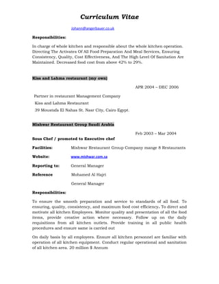 Curriculum Vitae
Johann@angerbauer.co.uk
Responsibilities:
In charge of whole kitchen and responsible about the whole kitchen operation.
Directing The Activates Of All Food Preparation And Meal Services, Ensuring
Consistency, Quality, Cost Effectiveness, And The High Level Of Sanitation Are
Maintained. Decreased food cost from above 42% to 29%.
Kiss and Lahma restaurant (my own)
APR 2004 – DEC 2006
Partner in restaurant Management Company
Kiss and Lahma Restaurant
39 Moustafa El Nahas St. Nasr City, Cairo Egypt.
Mishwar Restaurant Group Saudi Arabia
Feb 2003 – Mar 2004
Sous Chef / promoted to Executive chef
Facilities: Mishwar Restaurant Group Company mange 8 Restaurants
Website: www.mishwar.com.sa
Reporting to: General Manager
Reference Mohamed Al Hajri
General Manager
Responsibilities:
To ensure the smooth preparation and service to standards of all food. To
ensuring, quality, consistency, and maximum food cost efficiency. To direct and
motivate all kitchen Employees. Monitor quality and presentation of all the food
items, provide creative action where necessary. Follow up on the daily
requisitions from all kitchen outlets. Provide training in all public health
procedures and ensure same is carried out
On daily basis by all employees. Ensure all kitchen personnel are familiar with
operation of all kitchen equipment. Conduct regular operational and sanitation
of all kitchen area. 20 million $ Annum
 