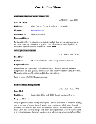 Curriculum Vitae
Carnival Cruise Line ships, Miami, USA
APR 2000 – Aug. 2001
Chef De Partie
Facilities: Most Popular Cruise line ships in the world
Website: www.carnival.com
Reporting to: Chef De Cousine
Responsibilities:
To Assist the Chef in directing the activities of all food preparation and meal
services, ensuring consistency, quality, cost effectiveness, and high level of
sanitation are maintained. Minimum Guest 2000.
Opera palace Restaurant
Apr. 1998 – Mar. 2000
Head Chef
Facilities: 5* Restaurant with 150 Seating, Salmaya, Kuwait
Responsibilities:
Responsible for all kitchens operations in this 150 cover seating property.
Responsible for food quality, maintenance and improvement in all F&B outlets.
Menu planning, staff training and kitchen operations
Food revenue of USD 2.2m per Annum.
Harbour Ships Managements
Jun. 1996 – Mar. 1998
Sous Chef
Facilities: Cruise Line Ship with 1000 Guest, Limasol, Cyprus
Responsibilities:
Daily supervision of all hourly employees. Oversee sanitation of kitchens during
and at the end of shifts. Control quality and consistency of all food. Control
waste of food product and labor. To provide a support system for the Executive
Sous Chef. This involves recipe and menu development as needed, execution of
a la carte dining and banquet functions and all duties relating to staffing of the
 