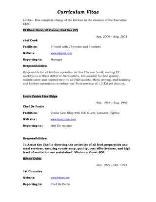 Curriculum Vitae
kitchen. Has complete charge of the kitchen in the absence of the Executive
Chef.
El Khan Hotel, El Gouna, Red Sea (3*)
Apr. 2000 – Aug. 2001
chef Cook
Facilities: 3* hotel with 75 rooms and 3 outlets
Website: www.elgouna.com
Reporting to: Manager
Responsibilities:
Responsible for all kitchen operation in this 75-room hotel, leading 15
workforces in three different F&B outlets. Responsible for food quality,
maintenance and improvement in all F&B outlets. Menu writing, staff training
and kitchen operations co-ordination. Food revenue of 1.2 $M per Annum.
Louis Cruise Line Ships
Nov. 1993 – Aug. 1995
Chef De Partie
Facilities: Cruise Line Ship with 800 Guest, Limasol, Cyprus
Web site : www.louiscruises.com
Reporting to : chef De cousine
Responsibilities:
To Assist the Chef in directing the activities of all food preparation and
meal services, ensuring consistency, quality, cost effectiveness, and high
level of sanitation are maintained. Minimum Guest 800.
Hilton Dubai
Jan. 1992 – Oct. 1993
1st Commies
Website: www.hilton.com
Reporting to: Chef De Partie
 
