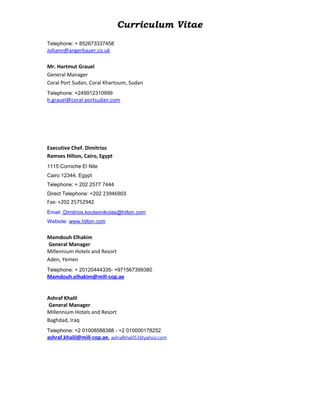 Curriculum Vitae
Telephone: + 852673337458
Johann@angerbauer.co.uk
Mr. Hartmut Grauel
General Manager
Coral Port Sudan, Coral Khartoum, Sudan
Telephone: +249912310999
h.grauel@coral-portsudan.com
Executive Chef. Dimitrios
Ramses Hilton, Cairo, Egypt
1115 Corniche El Nile
Cairo 12344, Egypt
Telephone: + 202 2577 7444
Direct Telephone: +202 23946903
Fax: +202 25752942
Email: Dimitrios.koutsonikolas@hilton.com
Website: www.hilton.com
Mamdouh Elhakim
General Manager
Millennium Hotels and Resort
Aden, Yemen
Telephone: + 20120444335- +971567399380
Mamdouh.elhakim@mill-cop.ae
Ashraf Khalil
General Manager
Millennium Hotels and Resort
Baghdad, Iraq
Telephone: +2 01008588388 - +2 010000178252
ashraf.khalil@mill-cop.ae, ashrafkhalil53@yahoo.com
 