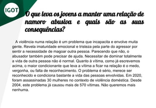 O que leva os jovens a manter uma relação de
namoro abusiva e quais são as suas
consequências?
A violência numa relação é um problema que incapacita e envolve muita
gente. Revela imaturidade emocional e tristeza pela parte do agressor por
sentir a necessidade de magoar outra pessoa. Parecendo que não, o
abusador também pode precisar de ajuda. Necessitar de dominar totalmente
a vida de outra pessoa não é normal. Quanto à vítima, como já escrevemos
acima, o maior condicionante que leva a vítima a ficar na relação é o medo,
vergonha, ou falta de reconhecimento. O problema é sério, merece ser
reconhecido e condiciona bastante a vida das pessoas envolvidas. Em 2020,
foram assassinadas 30 mulheres no contexto de violência doméstica. Desde
2004, este problema já causou mais de 570 vítimas. Não queremos mais
nenhuma.
 
