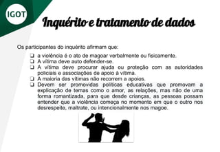 Inquérito e tratamento de dados
Os participantes do inquérito afirmam que:
❏ a violência é o ato de magoar verbalmente ou fisicamente.
❏ A vítima deve auto defender-se.
❏ A vítima deve procurar ajuda ou proteção com as autoridades
policiais e associações de apoio à vítima.
❏ A maioria das vítimas não recorrem a apoios.
❏ Devem ser promovidas políticas educativas que promovam a
explicação de temas como o amor, as relações, mas não de uma
forma romantizada, para que desde crianças, as pessoas possam
entender que a violência começa no momento em que o outro nos
desrespeite, maltrate, ou intencionalmente nos magoe.
 