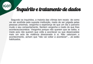 Inquérito e tratamento de dados
Segundo os inquiridos, a maioria das vítimas tem receio de como
vai ser acolhida pela suposta instituição, medo de ser julgada pelas
pessoas próximas, vergonha e esperança de que um dia o parceiro
mude o seu comportamento. Sentem vergonha e medo do que lhes
aconteceu/acontece. Vergonha porque não querem que se saiba, e
medo pois não querem que volte a acontecer ou que desencadeie
mais um acto de violência direcionado à si. Não valorizam o
acontecimento, acham que "não vai voltar a acontecer"... Já estão
habituados.
 
