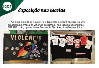 Exposição nas escolas
Ao longo do mês de novembro e dezembro de 2020, realizou-se uma
exposição no âmbito da violência no namoro, nas escolas Secundária e
EBPALF do Agrupamento de Escolas da Sertã. Aqui estão duas fotos:
 