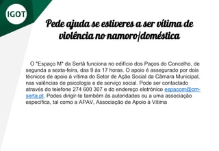 O "Espaço M" da Sertã funciona no edifício dos Paços do Concelho, de
segunda a sexta-feira, das 9 às 17 horas. O apoio é assegurado por dois
técnicos de apoio à vítima do Setor de Ação Social da Câmara Municipal,
nas valências de psicologia e de serviço social. Pode ser contactado
através do telefone 274 600 307 e do endereço eletrónico espacom@cm-
serta.pt. Podes dirigir-te também às autoridades ou a uma associação
específica, tal como a APAV, Associação de Apoio à Vítima
Pede ajuda se estiveres a ser vítima de
violência no namoro/doméstica
 