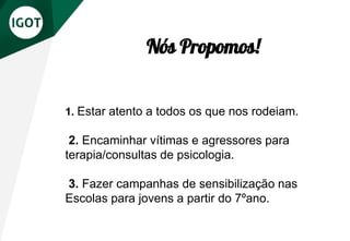 1. Estar atento a todos os que nos rodeiam.
2. Encaminhar vítimas e agressores para
terapia/consultas de psicologia.
3. Fazer campanhas de sensibilização nas
Escolas para jovens a partir do 7ºano.
Nós Propomos!
 
