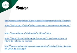Fontes:
https://escolasaudavelmente.pt/alunos/adolescentes/amor/violencia-no-namoro
https://ensina.rtp.pt/artigo/violencia-no-namoro-uma-prova-de-desamor/
https://apav.pt/apav_v3/index.php/pt/vitima/vitima
https://www.casa-qui.pt/index.php/perguntas/32-como-saber-se-sou-
vitima-de-violencia-no-namoro
http://www.umarfeminismos.org/images/stories/noticias/Estudo_Nacional_
VN_2019_da_UMAR.pdf
 