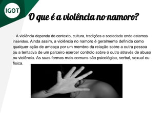 O que é a violência no namoro?
A violência depende do contexto, cultura, tradições e sociedade onde estamos
inseridos. Ainda assim, a violência no namoro é geralmente definida como
qualquer ação de ameaça por um membro da relação sobre a outra pessoa
ou a tentativa de um parceiro exercer controlo sobre o outro através de abuso
ou violência. As suas formas mais comuns são psicológica, verbal, sexual ou
física.
 