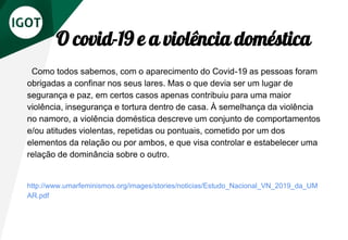 O covid-19 e a violência doméstica
Como todos sabemos, com o aparecimento do Covid-19 as pessoas foram
obrigadas a confinar nos seus lares. Mas o que devia ser um lugar de
segurança e paz, em certos casos apenas contribuiu para uma maior
violência, insegurança e tortura dentro de casa. À semelhança da violência
no namoro, a violência doméstica descreve um conjunto de comportamentos
e/ou atitudes violentas, repetidas ou pontuais, cometido por um dos
elementos da relação ou por ambos, e que visa controlar e estabelecer uma
relação de dominância sobre o outro.
http://www.umarfeminismos.org/images/stories/noticias/Estudo_Nacional_VN_2019_da_UM
AR.pdf
 