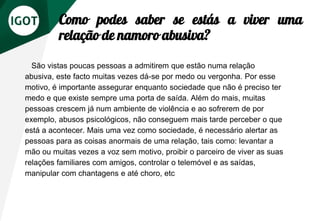 Como podes saber se estás a viver uma
relação de namoro abusiva?
São vistas poucas pessoas a admitirem que estão numa relação
abusiva, este facto muitas vezes dá-se por medo ou vergonha. Por esse
motivo, é importante assegurar enquanto sociedade que não é preciso ter
medo e que existe sempre uma porta de saída. Além do mais, muitas
pessoas crescem já num ambiente de violência e ao sofrerem de por
exemplo, abusos psicológicos, não conseguem mais tarde perceber o que
está a acontecer. Mais uma vez como sociedade, é necessário alertar as
pessoas para as coisas anormais de uma relação, tais como: levantar a
mão ou muitas vezes a voz sem motivo, proibir o parceiro de viver as suas
relações familiares com amigos, controlar o telemóvel e as saídas,
manipular com chantagens e até choro, etc
 