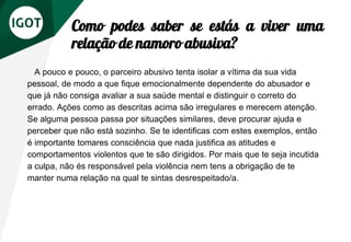 Como podes saber se estás a viver uma
relação de namoro abusiva?
A pouco e pouco, o parceiro abusivo tenta isolar a vítima da sua vida
pessoal, de modo a que fique emocionalmente dependente do abusador e
que já não consiga avaliar a sua saúde mental e distinguir o correto do
errado. Ações como as descritas acima são irregulares e merecem atenção.
Se alguma pessoa passa por situações similares, deve procurar ajuda e
perceber que não está sozinho. Se te identificas com estes exemplos, então
é importante tomares consciência que nada justifica as atitudes e
comportamentos violentos que te são dirigidos. Por mais que te seja incutida
a culpa, não és responsável pela violência nem tens a obrigação de te
manter numa relação na qual te sintas desrespeitado/a.
 