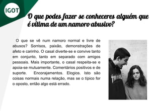 O que podes fazer se conheceres alguém que
é vítima de um namoro abusivo?
O que se vê num namoro normal e livre de
abusos? Sorrisos, paixão, demonstrações de
afeto e carinho. O casal diverte-se e convive tanto
em conjunto, tanto em separado com amigos
pessoais. Mais importante, o casal respeita-se e
apoia-se mutuamente. Comentários positivos e de
suporte. Encorajamentos. Elogios. Isto são
coisas normais numa relação, mas se o típico for
o oposto, então algo está errado.
 
