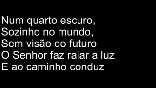 Num quarto escuro,
Sozinho no mundo,
Sem visão do futuro
O Senhor faz raiar a luz
E ao caminho conduz
 