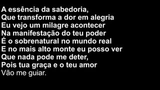 A essência da sabedoria,
Que transforma a dor em alegria
Eu vejo um milagre acontecer
Na manifestação do teu poder
É o sobrenatural no mundo real
E no mais alto monte eu posso ver
Que nada pode me deter,
Pois tua graça e o teu amor
Vão me guiar.
Pois tua graça e o teu amor
Vão me guiar.
 