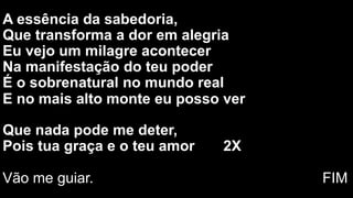 A essência da sabedoria,
Que transforma a dor em alegria
Eu vejo um milagre acontecer
Na manifestação do teu poder
É o sobrenatural no mundo real
E no mais alto monte eu posso ver
Que nada pode me deter,
Pois tua graça e o teu amor 2X
Vão me guiar. FIM
 