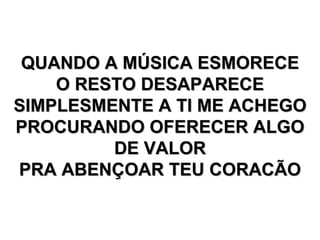 QUANDO A MÚSICA ESMORECE O RESTO DESAPARECE SIMPLESMENTE A TI ME ACHEGO PROCURANDO OFERECER ALGO DE VALOR PRA ABENÇOAR TEU CORACÃO 