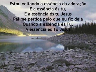 Estou voltando a essência da adoração E a essência és tu, E a essência és tu Jesus Pai me perdoa pelo que eu fiz dela Quando a essência és Tu, A essência és Tu Jesus 