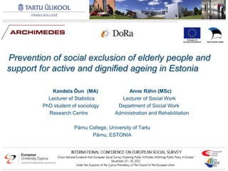 Prevention of social exclusion of elderly people and
support for active and dignified ageing in Estonia

             Kandela Õun (MA)                Anne Rähn (MSc)
           Lecturer of Statistics         Lecturer of Social Work
         PhD student of sociology        Department of Social Work
           Research Centre              Administration and Rehabilitation

                      Pärnu College, University of Tartu
                             Pärnu, ESTONIA
 
