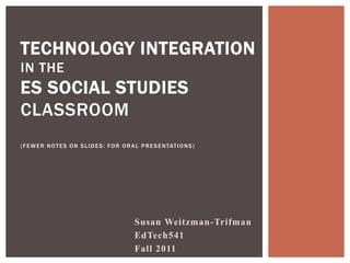 TECHNOLOGY INTEGRATION
IN THE
ES SOCIAL STUDIES
CLASSROOM
( F E W E R N O T E S O N S L I D E S : F O R O R A L P R E S E N TAT I O N S )




                                                   Susan Weitzman-Trifman
                                                   EdTech541
                                                   Fall 2011
 