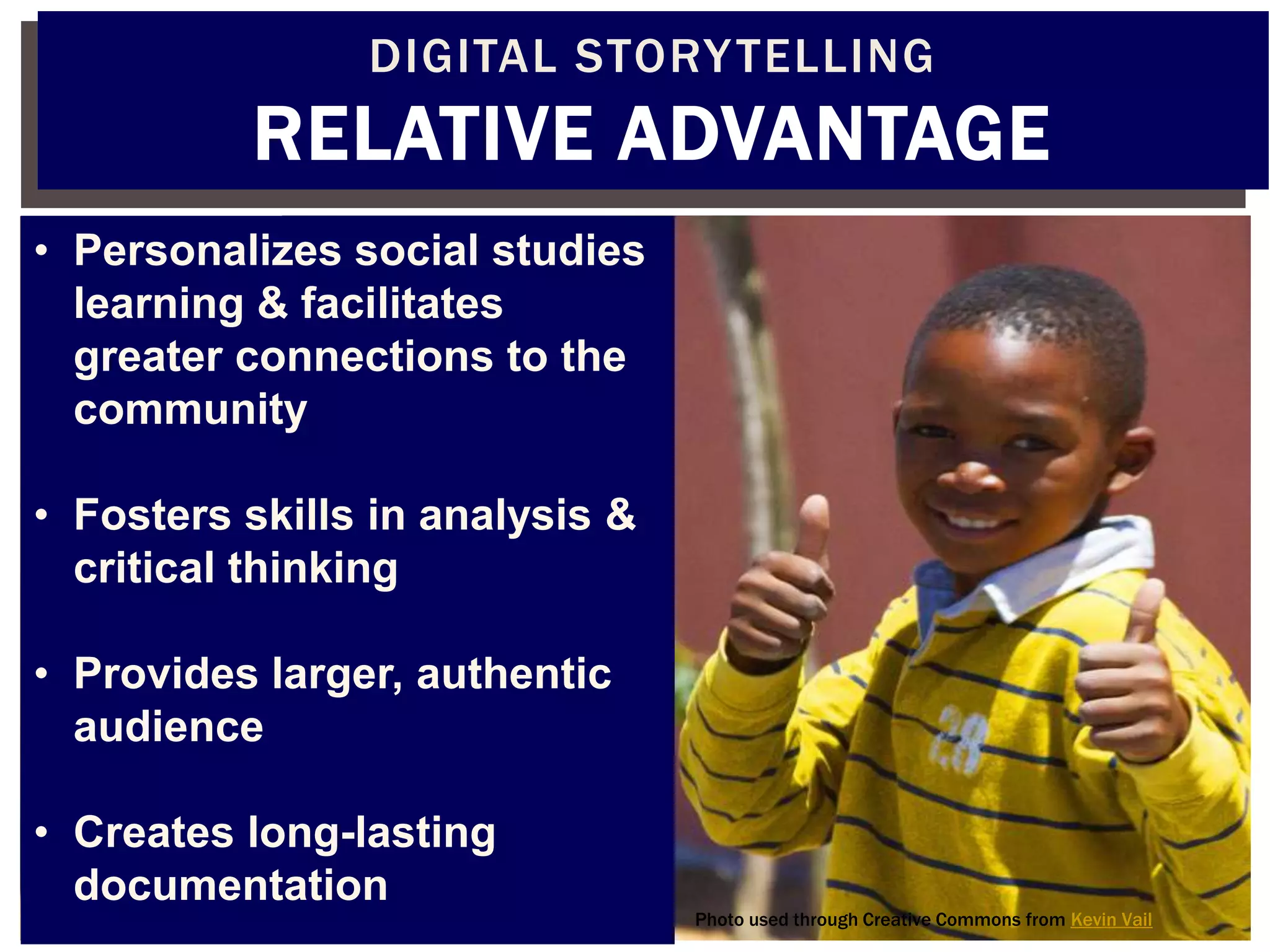 DIGITAL STORY TELLING
          RELATIVE ADVANTAGE
• Personalizes social studies
  learning & facilitates
  greater connections to the
  community

• Fosters skills in analysis &
  critical thinking

• Provides larger, authentic
  audience

• Creates long-lasting
  documentation
                                 Photo used through Creative Commons from Kevin Vail
 