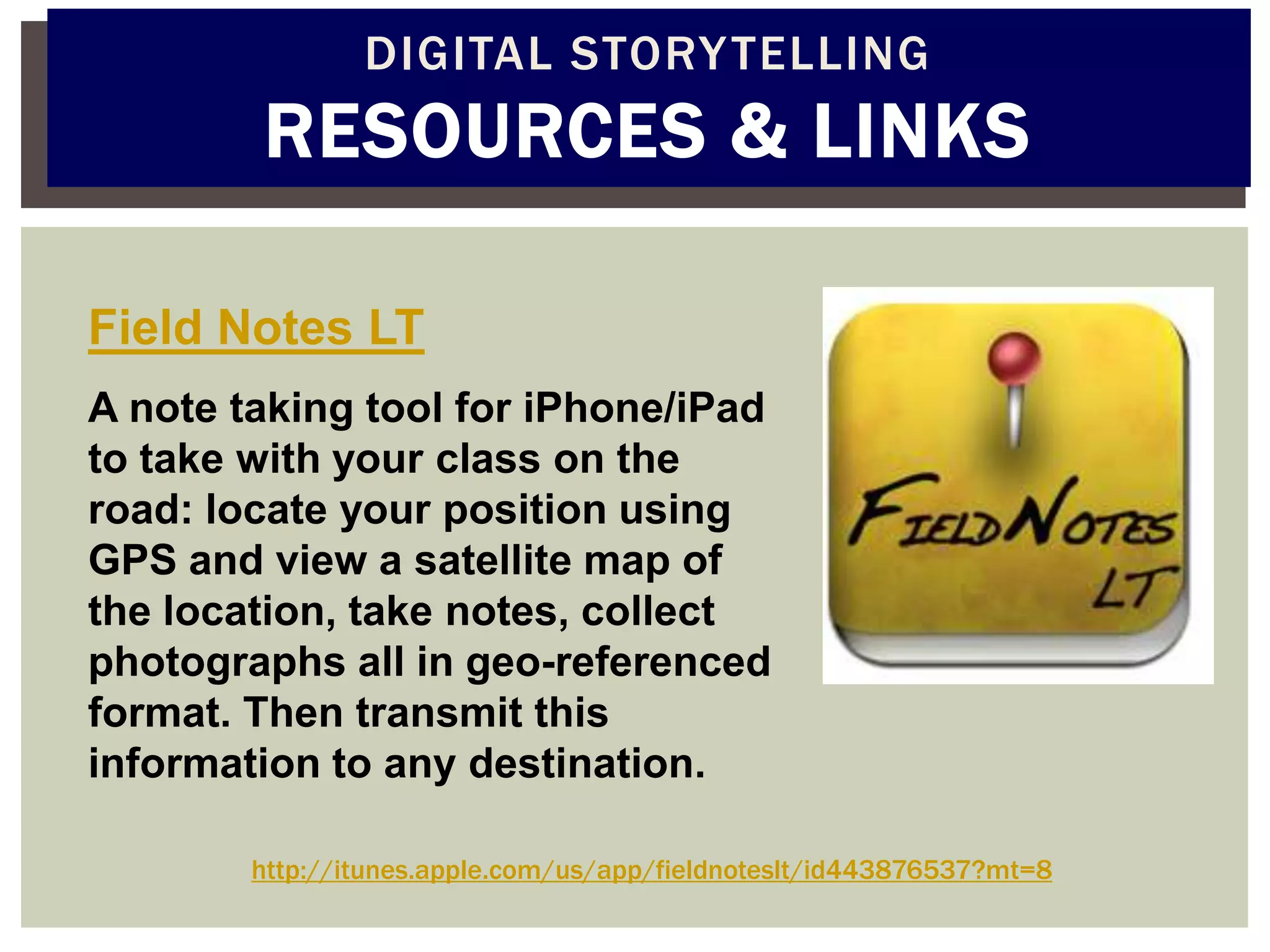 DIGITAL STORY TELLING
        RESOURCES & LINKS

Field Notes LT
A note taking tool for iPhone/iPad
to take with your class on the
road: locate your position using
GPS and view a satellite map of
the location, take notes, collect
photographs all in geo-referenced
format. Then transmit this
information to any destination.

        http://itunes.apple.com/us/app/fieldnoteslt/id443876537?mt=8
 