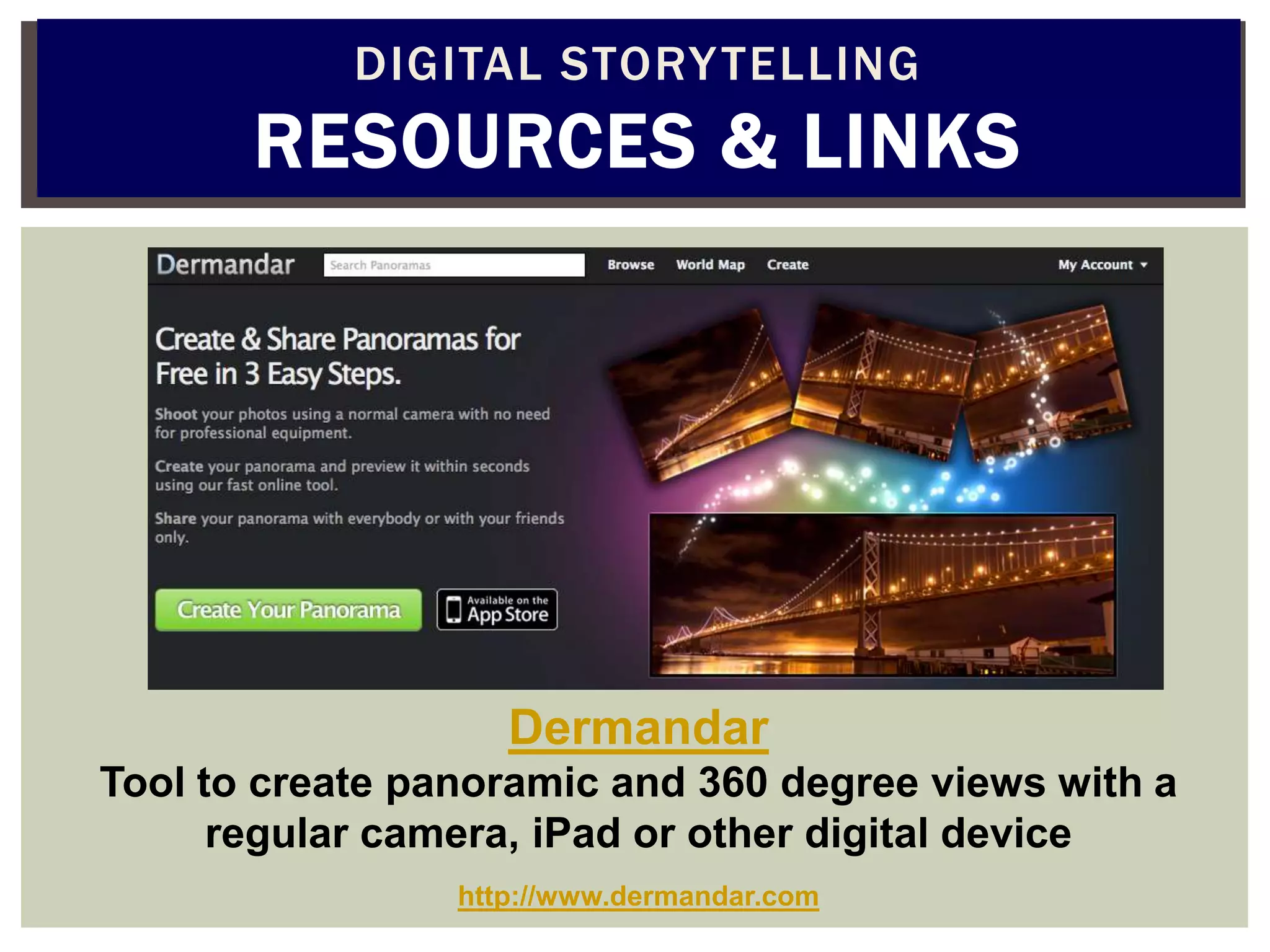 DIGITAL STORY TELLING
       RESOURCES & LINKS




                    Dermandar
Tool to create panoramic and 360 degree views with a
      regular camera, iPad or other digital device
                 http://www.dermandar.com
 