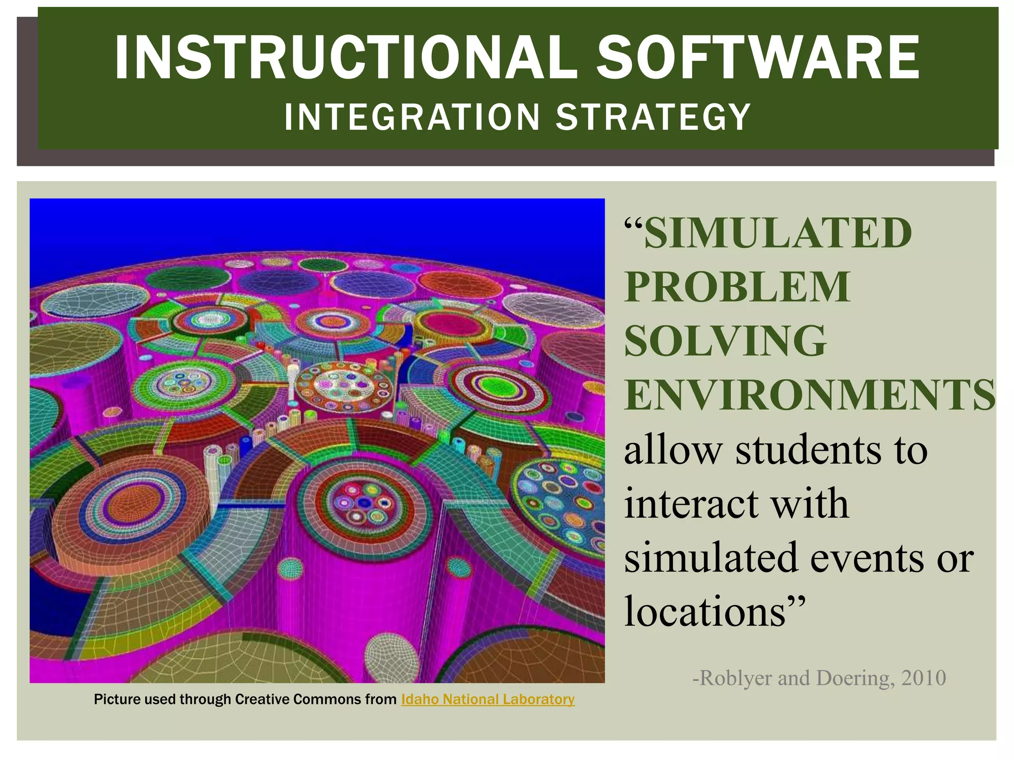 INSTRUCTIONAL SOFTWARE
                          INTEGRATION STRATEGY

                                                                       “SIMULATED
                                                                       PROBLEM
                                                                       SOLVING
                                                                       ENVIRONMENTS
                                                                       allow students to
                                                                       interact with
                                                                       simulated events or
                                                                       locations”
                                                                          -Roblyer and Doering, 2010
Picture used through Creative Commons from Idaho National Laboratory
 
