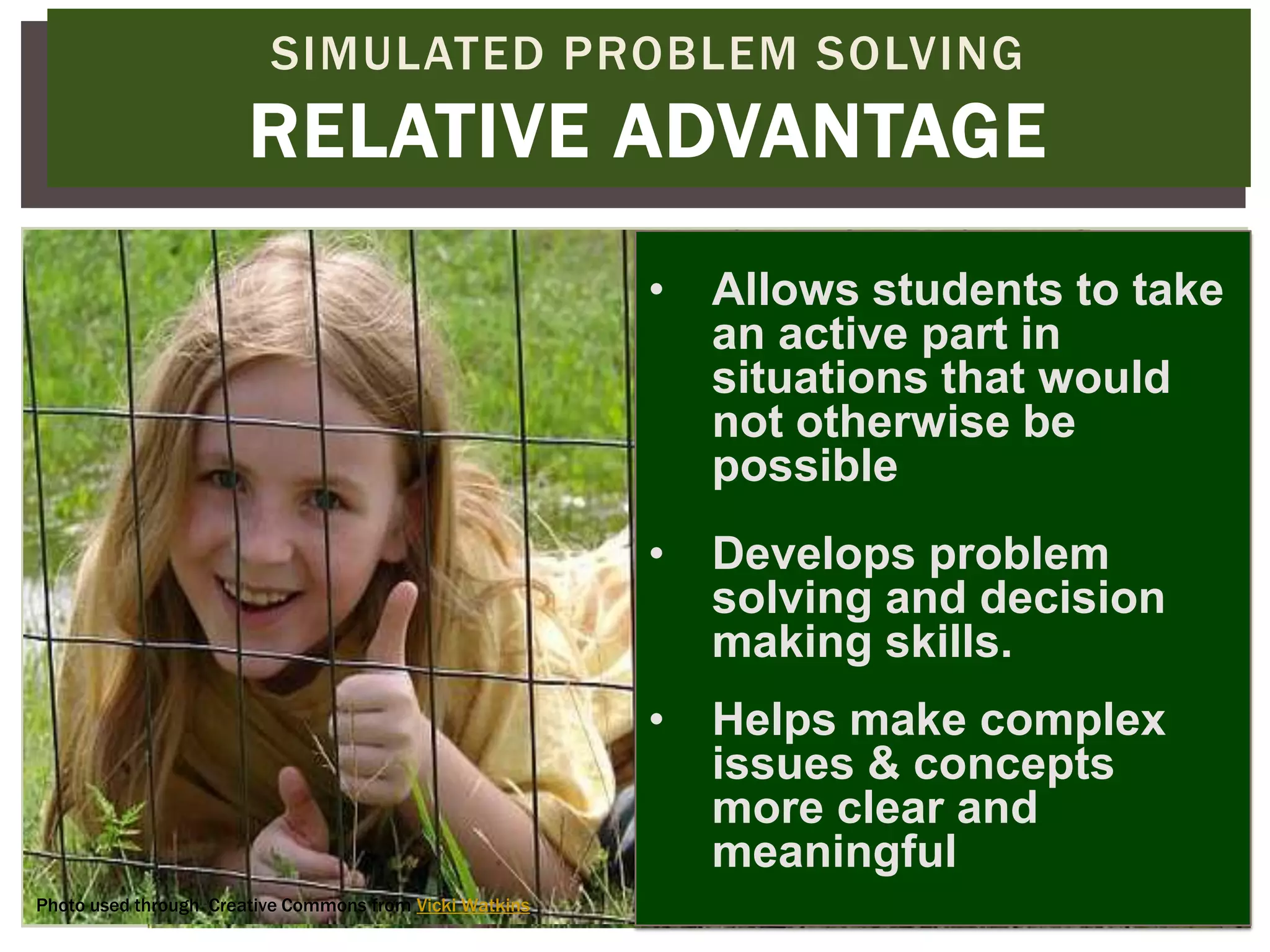 SIMULATED PROBLEM SOLVING
                       RELATIVE ADVANTAGE
                                                         •   Allows students to take
                                                             an active part in
                                                             situations that would
                                                             not otherwise be
                                                             possible
                                                         •   Develops problem
                                                             solving and decision
                                                             making skills.
                                                         •   Helps make complex
                                                             issues & concepts
                                                             more clear and
                                                             meaningful
Photo used through Creative Commons from Vicki Watkins
 