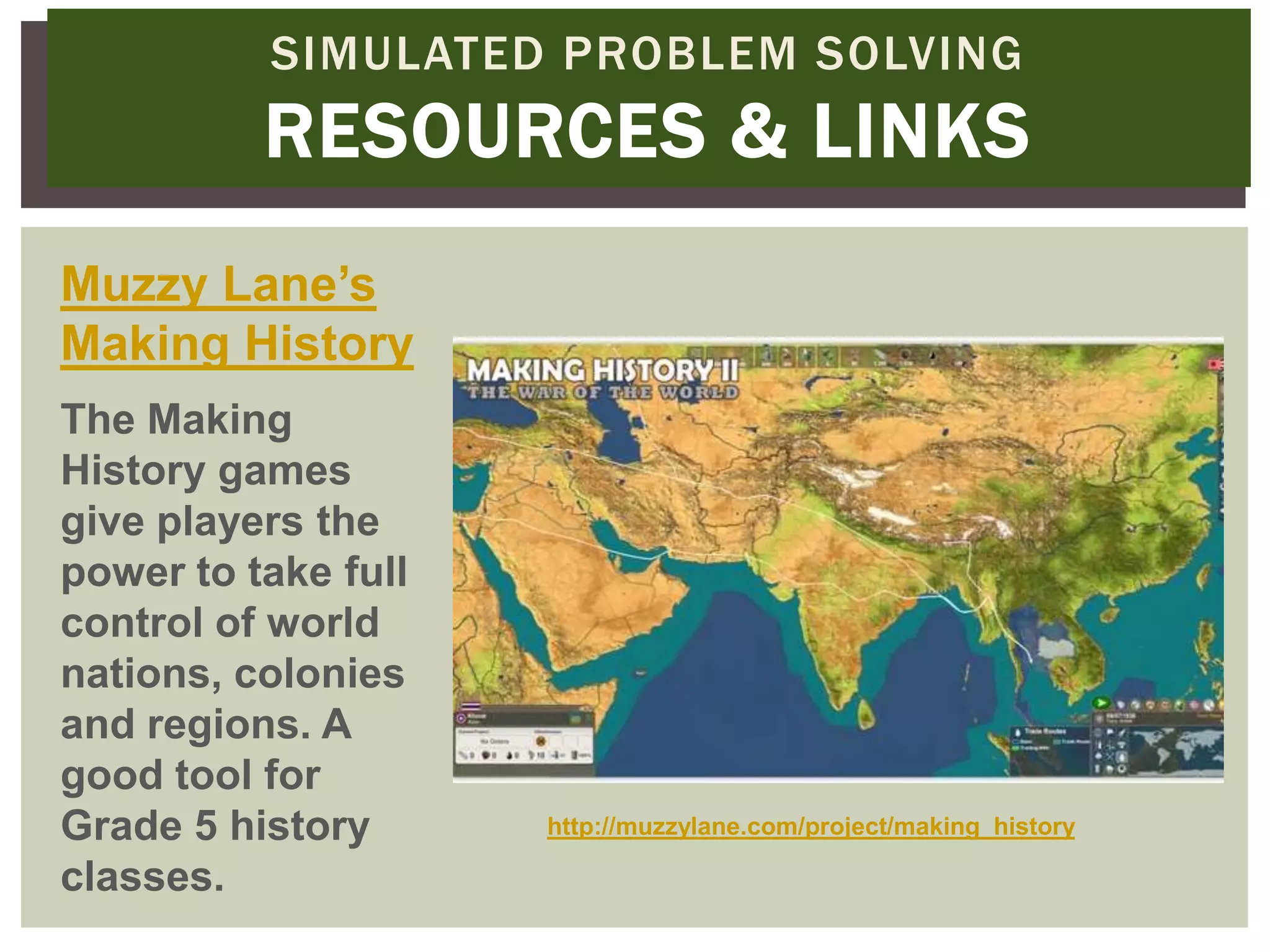 SIMULATED PROBLEM SOLVING
          RESOURCES & LINKS
Muzzy Lane’s
Making History
The Making
History games
give players the
power to take full
control of world
nations, colonies
and regions. A
good tool for
Grade 5 history      http://muzzylane.com/project/making_history

classes.
 