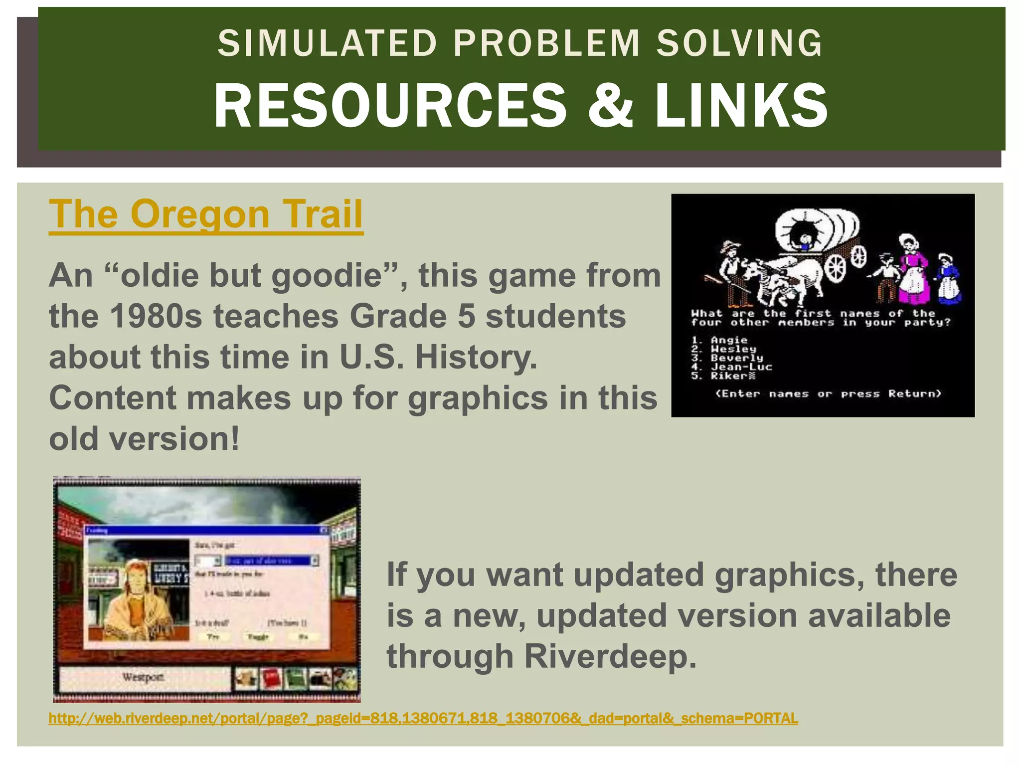 SIMULATED PROBLEM SOLVING
                    RESOURCES & LINKS
The Oregon Trail
An “oldie but goodie”, this game from
the 1980s teaches Grade 5 students
about this time in U.S. History.
Content makes up for graphics in this
old version!


                                          If you want updated graphics, there
                                          is a new, updated version available
                                          through Riverdeep.
http://web.riverdeep.net/portal/page?_pageid=818,1380671,818_1380706&_dad=portal&_schema=PORTAL
 