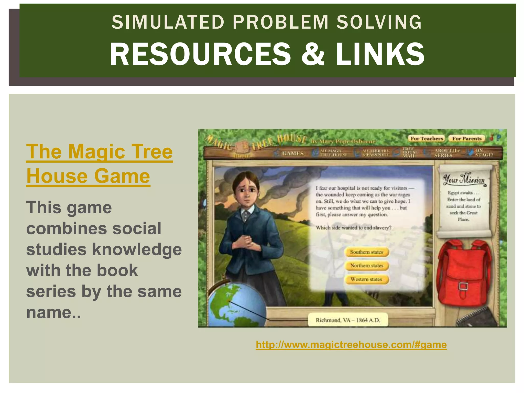 SIMULATED PROBLEM SOLVING
         RESOURCES & LINKS

The Magic Tree
House Game
This game
combines social
studies knowledge
with the book
series by the same
name..
                     http://www.magictreehouse.com/#game
 