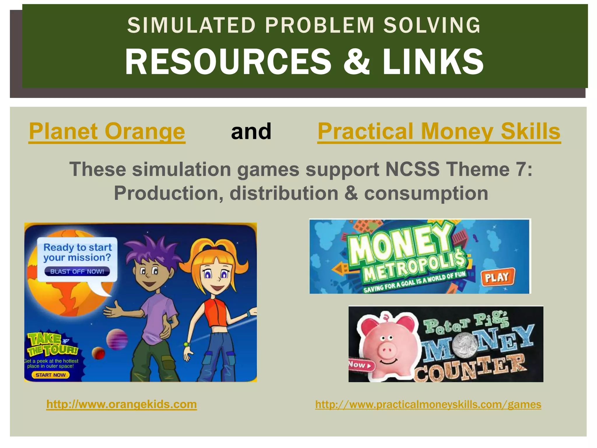 SIMULATED PROBLEM SOLVING
             RESOURCES & LINKS
Planet Orange                and   Practical Money Skills
    These simulation games support NCSS Theme 7:
        Production, distribution & consumption




 http://www.orangekids.com         http://www.practicalmoneyskills.com/games
 