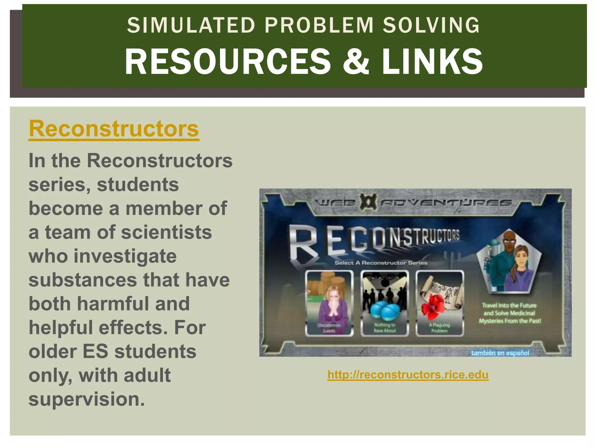 SIMULATED PROBLEM SOLVING
         RESOURCES & LINKS
Reconstructors
In the Reconstructors
series, students
become a member of
a team of scientists
who investigate
substances that have
both harmful and
helpful effects. For
older ES students
only, with adult        http://reconstructors.rice.edu

supervision.
 