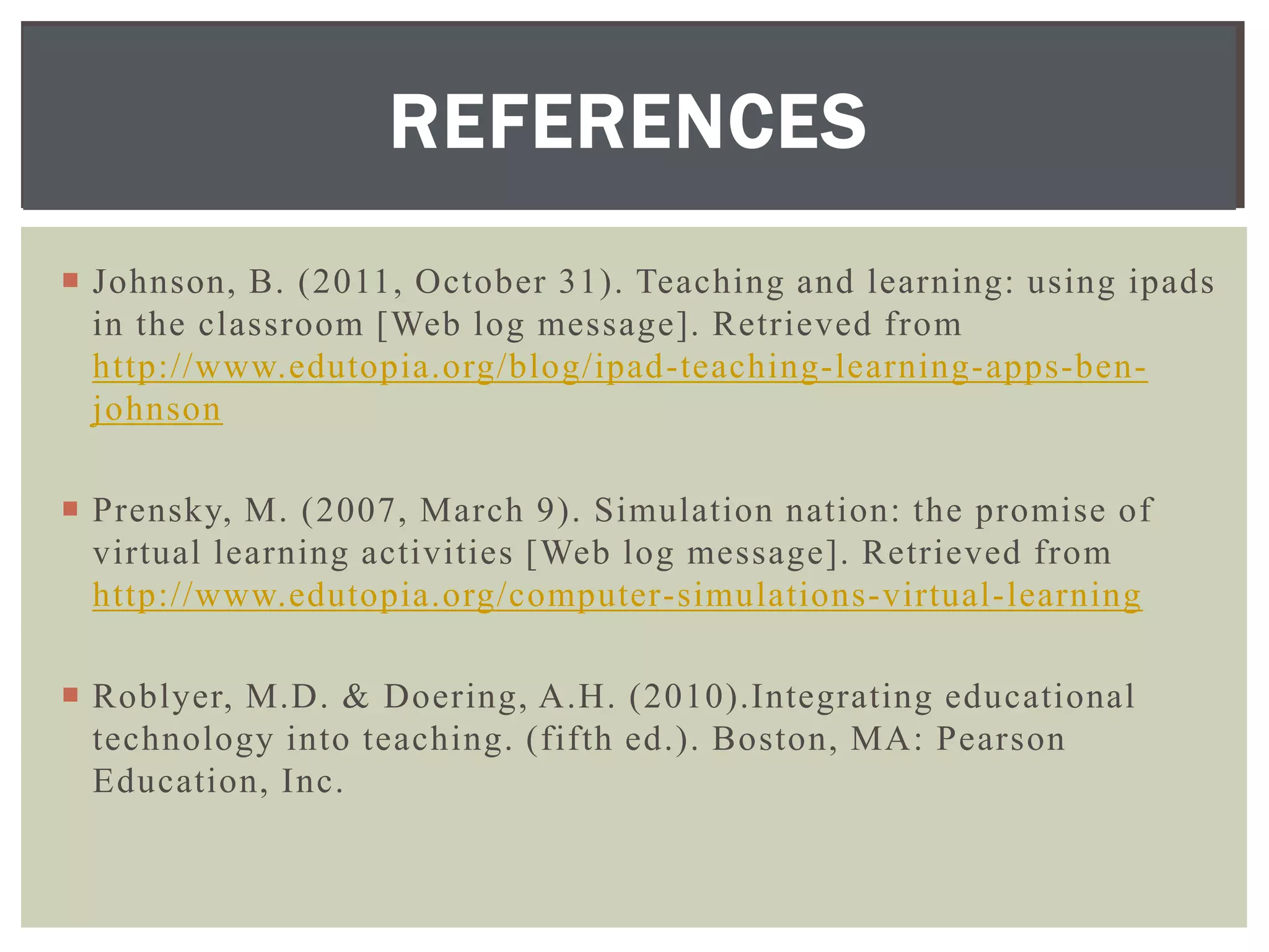 REFERENCES
 Johnson, B. (2011, October 31). Teaching and learning: using ipads
  in the classroom [Web log message]. Retrieved from
  http://www.edutopia.org/blog/ipad-teaching-learning-apps-ben-
  johnson

 Prensky, M. (2007, March 9). Simulation nation: the promise of
  virtual learning activities [Web log message]. Retrieved from
  http://www.edutopia.org/computer-simulations-virtual-learning

 Roblyer, M.D. & Doering, A.H. (2010).Integrating educational
  technology into teaching. (fifth ed.). Boston, MA: Pearson
  Education, Inc.
 