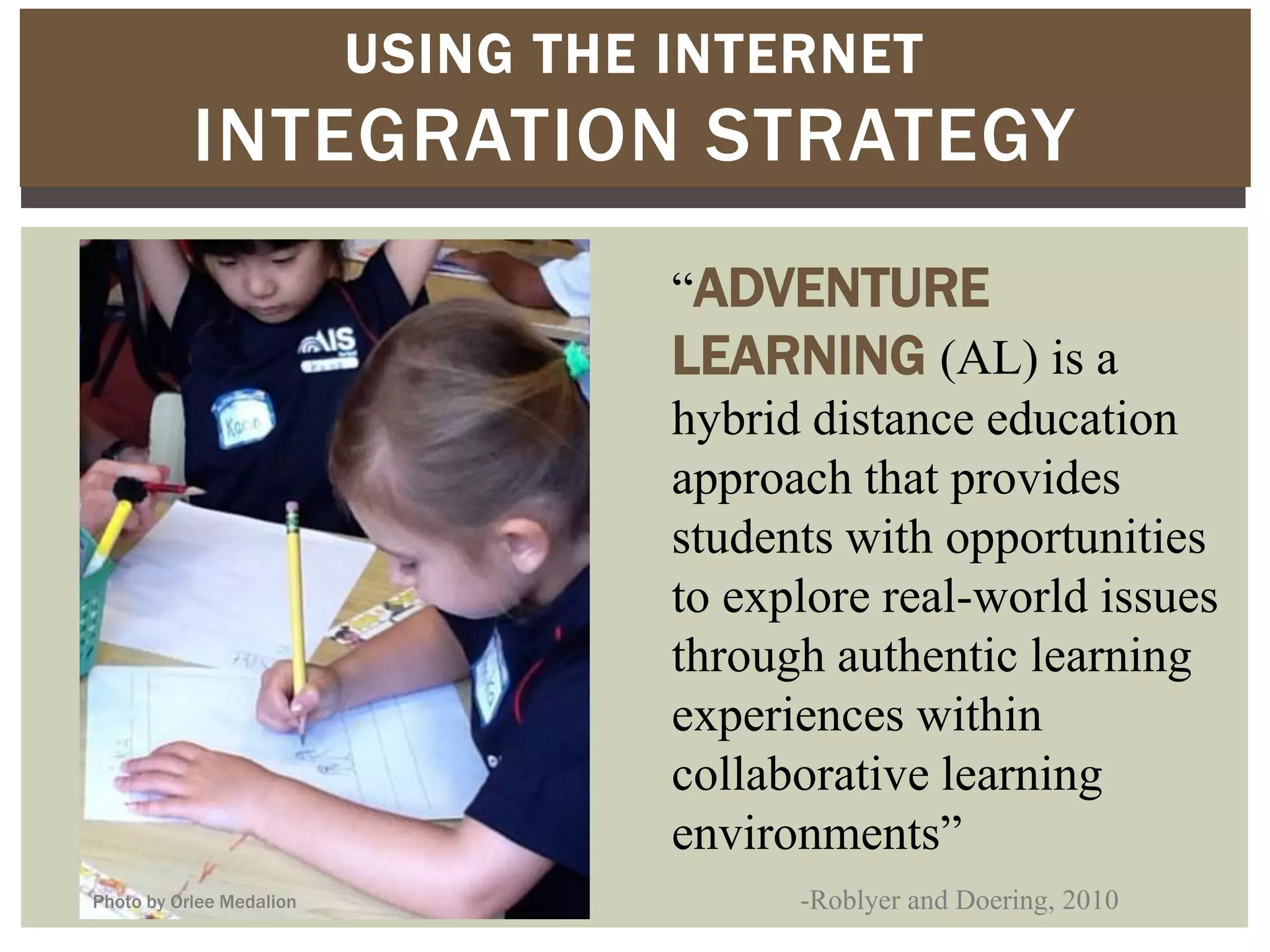 USING THE INTERNET
           INTEGRATION STRATEGY
                                    “ADVENTURE
                                    LEARNING (AL) is a
                                    hybrid distance education
                                    approach that provides
                                    students with opportunities
                                    to explore real-world issues
                                    through authentic learning
                                    experiences within
                                    collaborative learning
                                    environments”
Photo by Orlee Medalion                   -Roblyer and Doering, 2010
 